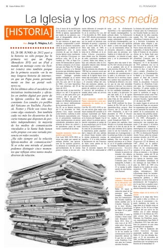 22 · Enero-Febrero 2013                                                                                                                                                   EL PENSADOR




                          La Iglesia y los mass media
[HISTORIA]
                                                    Con el inicio de la masificación     ración diferente al concepto de     tema con la «Exhortación              La historia del actual Pontificio
                                                    de la prensa a inicios del siglo     «libertad de expresión».            Apostólica a los representantes       Consejo para las Comunicacio-
                                                    XVIII, la Iglesia, especialmente     Es en la encíclica Etsi nos, del    del mundo cinematográfico, La         nes Sociales hunde sus raíces en
                                                    por medio de sus pastores, asu-      15 de diciembre de 1882, donde      película ideal». La Exhortación       la década de los años cuarenta,
                                                    mió el desagradable oficio de        León XIII aborda precisamente       ofrece una aproximación a este        cuando Pío XII instituyó la
                                                    señalar los abusos.                  ese punto: ¿por qué los cristia-    campo subrayando la importan-         «Pontificia Comisión de Consul-
                                                    Ya por entonces al papel amo-        nos no ponen en prácticas esas      cia del arte cinematográfico, qué     ta y Revisión Eclesiástica de
                     Por: Jorge   E. Múgica, L.C.   nestador, comprensible y justifi-    libertades de prensa y expresión    se entiende como una «película        películas sobre religión y mo-
                                                    cable en el contexto sociocultu-     para la causa noble de la fe?       ideal» y cómo ésta puede llegar       ral». Era el 30 de enero de 1948.
                                                    ral de la época, se añadió un rol    Años más tarde, en 1888, el         a ser un instrumento eficaz de        Nueve meses más tarde, el 17 de
                                                    autodefensivo ante el acoso          mismo Pontífice volvería al         elevación, educación y mejora-        septiembre, el mismo Papa apro-
      EL 28 DE JUNIO de 2012 pasó a                 creciente de que era objeto la       tema de la «libertad» en la en-     miento para las personas; pro-        baba el Estatuto de esa anterior
                                                    misma Iglesia como institución.      cíclica Libertas praestantissi-     fundiza en el objeto del cine –su     oficina de la Santa Sede pero
      la historia no sólo porque fue la             En la encíclica Christianae rei-     mum donde toca las libertades       contenido–, en relación al audi-      ahora bajo el nombre de
                                                    publicae salus, del 25 de no-        de culto, conciencia, enseñanza     torio y en la presentación del        «Pontificia Comisión para la
      primera vez que un Papa                       viembre de 1766, el Papa Cle-        y prensa. Sobre ésta última, se     mal.                                  Cinematografía Didáctica y
      (Benedicto XVI) usó un iPad y                 mente XII denunciaba la «peste»      hace una reflexión sobre la irre-   Algunos años más tarde el mis-        Religiosa». El 31 de diciembre
                                                    de libros contrarios a la fe mien-   nunciable relación entre libertad   mo Pío XII volvería al tema pero      de 1954 cambiaría otra vez la
      mandó un mensaje corto vía Twit-              tras que otro Papa, Pío VI, llegó    de expresión y verdad.              no se quedaría sólo en él: la         denominación y, como el título
      ter («tuit») sino también porque              incluso a referirse a la libertad    Para las primeras dos décadas de    carta encíclica Miranda Prorsus,      mismo lo dice, el radio de ac-
                                                    de prensa que defendían algunos      1900 hay un contexto social que     del 8 de septiembre de 1957,          ción y estudio: «Pontificia Co-
      fue la primera ocasión –en la no              ilustrados como «derecho mons-       orienta las preocupaciones pas-     extendería las consideraciones a      misión para la Cinematografía,
      muy longeva historia de internet–             truoso». Análogas actitudes          torales de la Iglesia hacia otros   la radio y la televisión. Las re-     la Radio y la Televisión». Sin
                                                    quedan reflejadas en al menos        temas más acuciantes: el marxis-    flexiones de la encíclica respec-     esperar al final del Concilio
      en que un Papa ponía personal-                dos textos de Pío VII: la alocu-     mo, la Primera Guerra Mundial       tan a puntos muy específicos de       Vaticano II, Pablo VI trans-
      mente on line un portal web:                  ción Diu satis, del 15 de mayo       y el creciente influjo del cine.    la libertad de difusión y los erro-   formó la precedente Comisión
                                                    de 1800, y la Carta Apostólica       Para este momento, además, ya       res que de una mal entendida          Pontificia en «Pontificia Comi-
      news.va.                                      Post tam diuturnas, del 28 de        hay una notable y activa partici-   práctica se derivan. Los enuncia      sión para las Comunicaciones
                                                    mayo de 1814.                        pación de católicos en prensa y     y después baja a aplicaciones en      Sociales». El quinto cambio lo
      En los últimos años el sucederse de           Años más tarde, en una encíclica     el ejercicio del periodismo es      las tres realidades estudiadas: el    daría, finalmente, Juan Pablo II,
      iniciativas institucionales y oficia-         (Mirari vos, del 15 de agosto de     tomado ahora como un servicio       cine, la radio y la televisión. Un    quien le conferiría el rango y
                                                    1832) y en una carta (Inter gra-     de pacificación.                    año más tarde, el 21 de agosto        denominación actual como Pon-
      les en ámbito digital por parte de            vissimas, del 8 de junio de                                              de 1958, Pío XII declaraba a          tificio Consejo para las Comuni-
      la Iglesia católica ha sido una               1845), el Papa Gregorio XVI          Tercer momento: cuando los          santa Clara de Asís patrona ce-       caciones Sociales, vigente desde
                                                    imputa a la libertad de prensa un    Papas comenzaron a usar per-        lestial de la televisión.             el 1 de marzo de 1989.
      constante. Los canales y/o perfiles           cada vez mayor indiferentismo        sonalmente los medios de co-        Juan XXIII confirmó los docu-         En cuanto órgano al servicio de
      del Vaticano en YouTube, Facebo-              de las personas hacia la fe.         municación                          mentos de Pío XII con la Carta        la misión del Papa, no son pocos
                                                    Pío IX, en su famosa encíclica       Con Pío XI (1922-1939) se ini-      Apostólica-Motu proprio Boni          los argumentos que este dicaste-
      ok, Twitter y Flickr son vistos hoy           del 8 de diciembre de 1864,          cia una tercera gran etapa cuya     Pastoris, del 22 de febrero de        rio en particular ha tocado en el
      como algo «natural». Son también              Quanta Cura, mejor conocida          mejor estampa del recuerdo es el    1959. Finalmente, es del 4 de         ámbito de la comunicación, de
                                                    como Syllabus, reafirma el estilo    mensaje transmitido por Radio       diciembre de 1963 el Decreto          una manera más prolífica duran-
      cada vez más los dicasterios de la            de denuncia especialmente con-       Vaticana al mundo, el primero       Conciliar Inter Mirifica, sobre       te el pontificado de Juan Pablo
                                                    tra el pensamiento modernista        en la historia del Papado. Fue él   los medios de comunicación            II. En 1989, «Pornografía y
      curia romana que disponen de por-             cuyas manifestaciones en prensa      quien esbozó la primera aproxi-     social, firmado por Pablo VI.         violencia en los medios de co-
      tales independientes; la mayoría              consideraba alentadores para la      mación sistemática al campo de      Con apenas dos capítulos, Inter       municación: una respuesta pas-
                                                    difusión de libros sin control y     la massmediologia con la «Carta     Mirifica es el primer documento       toral» (7 de mayo) y «Criterios
      de los medios de comunicación                 un periodismo causa de ruina         Encíclica Vigilanti Cura».          nacido en el seno de uno de los       de colaboración ecuménica e
      vinculados a la Santa Sede tienen             moral y espiritual de las almas.     Se trata de un documento sobre      actos más solemnes de la Iglesia      interreligiosa en el campo de las
                                                                                         la importancia, poder, populari-    como lo son los Concilios, evi-       comunicaciones» (4 de octubre);
      webs propias con una variada pre-             Segundo momento: hacia una           dad e impacto del cine, además      denciando así el protagonismo y       en 1992, la «Instrucción Pastoral
      sencia en redes sociales.                     positiva apreciación                 de ofrecer líneas morales sobre     la actitud que frente a los medios    Aetatis Novae, sobre las comuni-
                                                    Con León XIII (1878-1903) se         la misma producción cinema-         de comunicación se asume en           caciones sociales, en el XX ani-
      ¿Ha sido siempre así la relación              inicia una etapa que supone un       tográfica. A él se debe también     adelante. Hay tres números de         versario de la Communio et
      Iglesia-medios de comunicación?               enfoque distinto; una aprecia-       la declaración de san Francisco     especial relevancia en el Decre-      Progressio» (22 de febrero); en
                                                    ción de los aspectos positivos.      de Sales como patrón de los         to: en el 18 quedan establecidas      1997, «Ética en la publici-
      Si se echa una mirada al pasado               La denuncia es sustituida por el     periodistas católicos.              las Jornadas Mundiales para las       dad» (22 de febrero); en 2000,
                                                    aprovechamiento de la misma          Ante el creciente impacto del       Comunica ciones S ocia les            «Ética en las comunicaciones
      podemos distinguir cinco momen-               prensa e incluso se da una valo-     cine, Pío XII dio continuidad al    (JMCS, en adelante), en el 19 se      sociales» (2 de junio); en 2002
      tos que reflejan otros tantos modos                                                                                                formula la petición de    «Ética en internet» y «La Iglesia
                                                                                                                                         extender «los deberes     en Internet», ambas del 28 de
      diversos de relación.                                                                                                              y competencias» de la     febrero. El último documento,
                                                                                                                                         entonces Pontificia       «La Iglesia en internet», tiene
                                                                                                                                         Comisión para Cine-       sus precedentes inmediatos en
                                                                                                                                         matografía, la Radio y    los mensajes de Juan Pablo II
                                                                                                                                         la Televisión, y en el    para las JMCS de 1989 («La
                                                                                                                                         23 se manda la publi-     religión en los medios de comu-
                                                                                                                                         cación de una Instruc-    nicación»), 1990 («La nueva
                                                                                                                                         ción Pastoral.            cultura informática»), 2001
                                                                                                                                                                   («Proclamar desde los terrados:
                                                                                                                                                                   el Evangelio en la era de la co-
                                                                                                                                       Cuarta etapa: el na-        municación global»), y 2002
                                                                                                                                       cimiento y desarrollo       («Internet, un nuevo foro para la
                                                                                                                                       de un dicasterio vati-      proclamación del Evangelio»),
                                                                                                                                       cano para las comu-         por lo que bien se pueden consi-
                                                                                                                                       nicaciones                  derar sus fuentes inspiradoras y
                                                                                                                                       Pablo VI inició la          ulterior desarrollo más acabado.
                                                                                                                                       redacción anual de los
                                                                                                                                       mensajes para las           Quinta etapa: de la teoría a la
                                                                                                                                       Jornadas Mundiales          praxis
                                                                                                                                       para las Comunicacio-       Aunque es la etapa más breve
                                                                                                                                       nes Sociales explícita-     por cuanto a años se refiere, es
                                                                                                                                       mente pedidas por el        en la que el crecimiento e im-
                                                                                                                                       Concilio Vaticano II        pacto mediático ha tenido su
                                                                                                                                       en la Inter Mirifica.       auge tanto en el mundo como en
                                                                                                                                       Durante el pontificado      la Iglesia. Si Pío XI fue el Papa
                                                                                                                                       de Pablo VI se publi-       iniciador del uso activo de los
                                                                                                                                       caron doce.                 medios con el radio mensaje
                                                                                                                                       Juan Pablo II tomó la       emitido el 12 de febrero de 1931
                                                                                                                                       estafeta y firmó veinti-    (Qui arcano Dei) por Radio
                                                                                                                                       siete. Benedicto XVI,       Vaticana, los Pontífices sucesi-
                                                                                                                                       hasta 2012, lleva ya        vos, especialmente Juan Pablo II
                                                                                                                                       siete (con el de 2013       y Benedicto XVI, han sido tam-
                                                                                                                                       serán ocho). Ha acom-       bién los primeros en usar otras
                                                                                                                                       pañado esta visión          tecnologías de vanguardia.
                                                                                                                                       eminentemente positi-       Es de 1983 la fundación del
                                                                                                                                       va de los medios de         Centro Televisivo Vaticano
                                                                                                                                       comunicación social el      auspiciada también por Juan
                                                                                                                                       desarrollo ulterior de      Pablo II. Casi dos décadas des-
                                                                                                                                       lo que hoy se conoce        pués, el 22 de noviembre de
                                                                                                                                       como Pontificio Con-        2001, un Papa enviaba un correo
                                                                                                                                       sejo para las Comuni-       electrónico por vez primera en la
                                                                                                                                       caciones Sociales.          historia de la humanidad. El
 