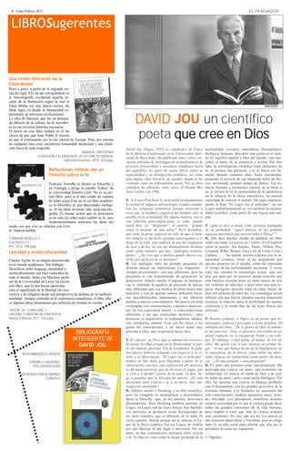 4 · Enero-Febrero 2013                                                                                                                                          EL PENSADOR



 LIBROSugerentes


Una visión diferente de la
Edad Media
Poco a poco, a partir de la segunda mi-
tad del siglo XX, ha ido corrigiéndose en
la historiografía occidental aquella se-
cuela de la Ilustración según la cual la
Edad Media era una época oscura, las
Dark Ages, en donde la Humanidad ex-


                                                                                  DAVID JOU un científico
perimentó un retroceso civilizacional.
La obra de Dawson, que fue un destaca-
do filósofo de la cultura, ha de inscribir-
se en esa revisión histórica necesaria.
El lector de este libro hallará en él las
claves de por qué Juan Pablo II insistía
en que el cristianismo era la raíz misma de Europa. Pero, por encima
                                                                                  poeta que cree en Dios
de cualquier otra cosa, encontrará honestidad intelectual y una erudi-
ción fuera de toda sospecha.                                                David Jou (Sitges, 1953) es catedrático de Física      racionalidad –cósmica, matemática, físicoquímica,
                                                  DAWSON, CRISTOPHER        de la Materia Condensada en la Universidad Autó-       biológica, humana- descubrir más razón en el mun-
                   LA RELIGIÓN Y EL ORIGEN DE LA CULTURA OCCIDENTAL         noma de Barcelona. Ha publicado unos ciento cin-       do no significa apartar a Dios del mundo, sino des-
                                     Editorial Encuentro. 2010. 254 págs.
                                                                            cuenta artículos de investigación termodinámica de     cubrir el rastro de su presencia y acción. Por otro
                                                                            procesos irreversibles y mecánica estadística fuera    lado, la investigación científica tiene elementos de
                           Reflexiones íntimas (de un                       del equilibrio. Es autor de varios libros sobre su     fe: se predice una partícula, y se la busca con de-
                           filósofo) sobre la fe                            especialidad y de divulgación científica, así como     nuedo durante cuarenta años, hasta encontrarla,
                                                                            una amplia obra literaria en catalán, donde se ha      poniendo al servicio de esa búsqueda miles de físi-
                         Francesc Torralba es doctor en Filosofía y         revelado como un sobresaliente poeta. Por su obra      cos, invirtiendo grandes sumas de dinero. Ese es-
                         en Teología y dirige la cátedra “Ethos” de         científica ha obtenido, entre otros, el Premio Rey     fuerzo humano y económico enorme no se haría si
                         la Universidad Ramón Llull. No es su pri-          Juan Carlos I en 1986.                                 no se tuviera fe en la racionalidad de la naturaleza,
                         mer libro, pero sí el más sólido de cuantos                                                               en la eficacia de la física matemática, en nuestra
                         he leído suyos.Este no es un libro académi-        P. A Evans-Pritchard le molestaba profundamente        capacidad de conocer el mundo. Me sigue impresio-
                         co ni filosófico ni, por descontado, teológi-      la actitud de algunos antropólogos cuando estudia-     nando la frase “El Logos fue el principio”: en ese
                         co. Si las ideas tuvieran vida, sería una bio-     ban las religiones primitivas, porque recurrían a      Logos multidimensional yo veo también la raciona-
                         grafía. Él mismo aclara que su pretensión          creer que la madurez cognitiva del hombre sólo es      lidad científica, como parte de una lógica más am-
                         es no sólo (ni sobre todo) exhibir su fe, sino     posible en la actualidad. De alguna manera, esa es     plia.
                         fundamentalmente aclararse las ideas del           una soberbia autocomplaciente, es como cuando
modo con que vive su relación con Cris-                                     usted dice, en “Mogambo”, el sentirse “grande          P. ¿Qué le dice a usted, como persona replegada
to. Imprescindible.                                                         como el misterio de una selva”. Pero leyéndole,        en su intimidad, “aquel silencio de los grandes
                                                                            uno tiene la grata sorpresa no sólo de que el hom-     espacios nocturnos que aterrorizaba a Pascal”?
TORRALBA ROSELLÓ, F.                                                        bre siempre se ha hecho grandes interrogantes a lo     R. ¡Me dice mucho! Acabo de publicar un libro
ESUCRISTO 2.0                                                               largo de su vida, sino también de que las respuestas   sobre ese tema: La poesia de l’infinit. En él exploro
PPC. 2012. 298 págs.                                                        de ayer y de hoy no son tan abismalmente distintas     cómo la poesía –los Salmos, Dante, Milton, Poe,
Laicidad y multiculturalidad                                                como cabía suponer, que hay “analogías sorpren-        Leopardi, Rilke, Borges, Fray Luis de León, Costa i
                                                                            dentes”. ¿No cree que a muchos puede chocar eso,       Llobera, … – ha tratado nuestra relación con la in-
Charles Taylor no es ningún desconocido                                     dicho por un físico de su prestigio?                   mensidad cósmica, cómo se ha preguntado por
en el mundo académico. Sus trabajos                                         R. Las analogías entre las grandes preguntas de        nuestra posición en el mundo, cómo ha expresado
filosóficos sobre lenguaje, moralidad y                                     diversas épocas me impresionan. Las respuestas –       el vértigo de las profundidades nocturnas. Y como
multiculturalismo son bien conocidos en                                     siempre provisionales– son muy diferentes, pero las    trata esa cuestión la cosmología actual –que nos
todo el mundo. Junto con Maclure, profe-                                    preguntas se van transmitiendo de generación en        dice que para que un universo pueda contener una
sor de la Universidad de Laval, ha escrito                                  generación. Admiro mucho el ingenio, la inteligen-     sola bacteria necesita tener un radio mayor de seis
este libro, que es una buena aproxima-                                      cia, la voluntad, la agudeza de personas de épocas     mil millones de años-luz, o para tener una sola es-
ción al significado de la libertad (de con-                                 muy diferentes que con medios de observación muy       pecie inteligente necesita tener un radio mayor de
ciencia y de religión) desde una perspectiva de defensa de la multicul-     precarios y con un aparato teórico deficiente hicie-   diez mil millones de años-luz. La cosmología actual
turalidad. Aunque centrado en la experiencia canadiense, el libro ofre-     ron descubrimientos importantes y nos abrieron         subraya con una fuerza inaudita nuestra dimensión
ce algunas ideas interesantes que merecen ser tenidas en cuenta.            puertas a nuevos conocimientos. Me parece un error     cósmica, la relación entre la posibilidad de nuestra
                                                                            contemplar con conmiseración a nuestros anteceso-      existencia y la trama fina de las leyes físicas del
TAYLOR, Ch. Y MACLURE, J.,                                                  res: tal vez conocieron menos –o conocieron cosas      universo.
LAICIDAD Y LIBERTAD DE CONCIENCIA.                                          diferentes a las que conocemos nosotros–, pero
Alianza Editorial. 2011. 162 págs.                                          pensaron, se inquietaron, se sorprendieron, admira-    P. Resulta evidente –y lógico en un poeta- que us-
                                                                            ron, estudiaron, amaron. Esas son las raíces y los     ted juegue, seduzca y provoque con las palabras. El
                                                                            gozos del conocimiento, y me hacen sentir muy          subtítulo del libro, “De la gloria de Dios al sabota-
                                             BIBLIOGRAFÍA                   próximo a ellos, muy respetuoso hacia ellos.           je del universo” tiene el atractivo irresistible de un
                                                                                                                                   pastel expuesto en el escaparate frente a un cole-
                                           INTELIGENTE DE                   P. Es curioso: un físico que es además un reconoci-    gio. El sabotaje. Usted habla, al menos, de tres de
                                              DAVID JOU                     do poeta. Lo digo porque en la Modernidad (a par-
                                                                            tir del famoso aforismo 326 de Leonardo), la pala-
                                                                                                                                   ellos. Me quedo con el que enuncia en primer lu-
                                                                                                                                   gar: “el uso que hemos hecho de la inteligencia, de
         REESCRIBIENDO EL GÉNESIS                                           bra parece haberse relegado con respecto a la vi-      la conciencia, de la fuerza: tanto saber sin amor,
                                                                            sión, a la observación. “El Logos fue el principio”    tanta riqueza sin solidaridad, tanto poder sin justi-
             CEREBRO Y UNIVERSO.                                            leemos en San Juan, pero Hawking a partir de la        cia”. ¿Es una protesta, o una propuesta?
               DOS COSMOLOGÍAS                                              observación concluye una explicación del universo      R. Es tanto una protesta como una propuesta. Me
                                                                            (o del meta-universo) que no necesita al Logos, que    preocupa una ciencia sin amor, una economía sin
         INTRODUCCIÓN AL MUNDO                                              se crea a sí mismo a partir de la nada. Es más, lle-   solidaridad. La ciencia no habla de bien y de mal,
                       CUÁNTICO                                             ga a postular que la filosofía ha muerto. ¿Es esta     no habla de amor –salvo como hecho biológico. Por
                                                                            dicotomía entre ciencia y fe, a su juicio, una con-    ello, me interesa una ciencia en diálogo profundo
                                                                            tradicción insalvable?                                 con el humanismo, con los grandes proyectos de la
                                                                            R. Admiro mucho a Hawking y su obra científica,        aventura humana. Los humanos no queremos tan
                                                                            pero no comparto su menosprecio y desconfianza         sólo conocimiento: también queremos amor, senti-
                                                                            hacia la filosofía –que, en mi opinión, desconoce      do, felicidad. Los pensadores científicos actuales
                                                                            abismalmente. Pero Hawking también necesita un         sienten curiosidad por lo que la ciencia pueda decir
                                                                            Logos: su Logos son las leyes físicas. Sus hipotéti-   sobre las grandes cuestiones de la vida humana,
                                                                            cos universos se producen como fluctuaciones de        pero tienden a creer que sólo la ciencia aclarará
                                                                            un vacío cuántico, que es diferente de la nada. El     esas cuestiones. No creo que sea así. La ciencia es
                                                                            vacío cuántico fluctúa porque así lo impone el Lo-     una aventura maravillosa y fructífera, pero no tengo
                                                                            gos de la física cuántica. Sin ese Logos, no tendría   tanta fe en ella como para afirmar que ella sea la
                                                                            por qué fluctuar ni dar lugar a universos. Por mi      portadora de todas las respuestas.
                                                                            parte, no hay contradicción necesaria entre ciencia
                                                                            y fe. Si Dios es visto como la fuente profunda de la © Dignitas.
 