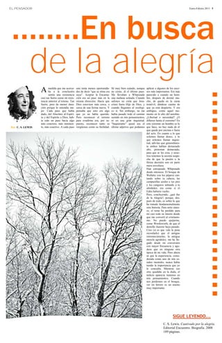 EL PENSADOR




 ….....En busca
                                                                                                                                                      Enero-Febrero 2013 · 5




  de la alegría
                   A      medida que me acerca-     uno tenía menos oportunida-
                                                    des de decir “que su alma era
                                                                                    Sé muy bien cuándo, aunque     aplicar a algunos de los suce-




                                                                                                                                                      ……………………
                          ba a la conclusión                                        no cómo, di el último paso.    sos más importantes. Era más
                          sentía una resistencia    suya”. Aceptar la Encarna-      Me llevaban a Whipsnade        parecido a cuando un hom-
                   casi tan fuerte como mi resis-   ción era un paso más en la      una mañana soleada. Cuando     bre, después de dormir mu-
                   tencia anterior al teísmo. Tan   misma dirección. Hacía que      salimos no creía que Jesu-     cho, de queda en la cama
                   fuerte, pero de menor dura-      Dios estuviese más cerca, o     cristo fuera Hijo de Dios, y   inmóvil, dándose cuenta de
                   ción porque lo entendía me-      cerca de una forma nueva. Y     cuando llegamos al zoológi-    que ya está despierto. Y era
                   jor. Cada paso que había         pensaba que esto era algo       co sí. Sin embargo, no me      ambiguo, como aquel mo-
                   dado, del Absoluto al Espíri-    que yo no había querido.        había pasado todo el camino    mento en lo alto del autobús.
                   tu y del Espíritu a Dios, hab-   Pero reconocer el terreno       sumido en mis pensamientos,    ¿Libertad o necesidad? ¿O
                   ía sido un paso hacia algo       para evadirme era, por su-      ni en una gran inquietud.      difieren hasta el extremo? En
                   más concreto, más inminen-       puesto, reconocer tanto su      “Inquietante” quizá sea el     este extremo un hombre es lo
Por: C. S. LEWIS   te, más coactivo. A cada paso    vergüenza como su futilidad.    último adjetivo que podamos    que hace, no hay nada de él
                                                                                                                   que quede por encima o fuera
                                                                                                                   del acto. En cuanto a lo que
                                                                                                                   solemos llamar deseo, y lo
                                                                                                                   que solemos llamar inquie-
                                                                                                                   tud, adivino que generalmen-
                                                                                                                   te ambos hablan demasiado
                                                                                                                   alto, protestan demasiado,
                                                                                                                   para que se les crea, y noso-
                                                                                                                   tros tenemos la secreta sospe-
                                                                                                                   cha de que la pasión o la
                                                                                                                   férrea decisión son en parte
                                                                                                                   mera envoltura.
                                                                                                                   Han estropeado Whipsnade
                                                                                                                   desde entonces. El bosque de
                                                                                                                   Wallaby con los pájaros can-
                                                                                                                   tando sobre tu cabeza, las
                                                                                                                   campanillas azules a tus pies
                                                                                                                   y los canguros saltando a tu
                                                                                                                   alrededor, era como si el
                                                                                                                   Edén hubiera vuelto.
                                                                                                                   Pero, concluyendo, ¿qué fue
                                                                                                                   de la Alegría?, porque, des-
                                                                                                                   pués de todo, es sobre lo que
                                                                                                                   ha tratado fundamentalmente
                                                                                                                   esta historia. Para serte since-
                                                                                                                   ro, el tema ha perdido para
                                                                                                                   mí casi todo su interés desde
                                                                                                                   que me convertí al cristianis-
                                                                                                                   mo. No puedo quejarme,
                                                                                                                   como Wordsworth, de que el
                                                                                                                   destello ilusorio haya pasado.
                                                                                                                   Creo (si es que vale la pena
                                                                                                                   recordarlo) que el antiguo
                                                                                                                   estremecimiento, la antigua
                                                                                                                   mezcla agridulce, me ha lle-
                                                                                                                   gado desde mi conversión
                                                                                                                   con mayor frecuencia y agu-
                                                                                                                   deza que en ninguna otra
                                                                                                                   época de mi vida. Pero ahora
                                                                                                                   sé que la experiencia, consi-
                                                                                                                   derada como uno de mis es-
                                                                                                                   tados mentales, nunca había
                                                                                                                   tenido la importancia que yo
                                                                                                                   le concedía. Mientras eso
                                                                                                                   otro quedaba en la duda, el
                                                                                                                   indicio aparecía inmenso en
                                                                                                                   mis pensamientos. Cuando
                                                                                                                   nos perdemos en el bosque,
                                                                                                                   ver un letrero es un asunto
                                                                                                                   muy importante.




                                                                                                                                            SIGUE LEYENDO...
                                                                                                                                   C. S. Lewis. Cautivado por la alegría.
                                                                                                                                   Editorial Encuentro. Biografía. 2008
                                                                                                                                   189 páginas.
 