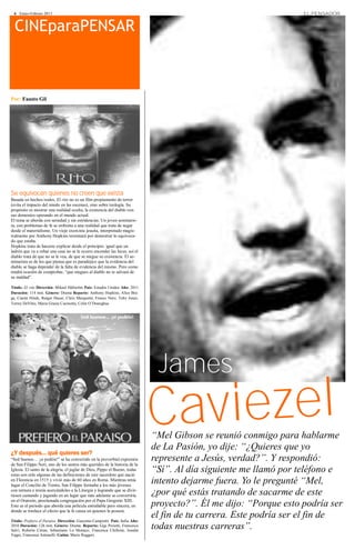 6 · Enero-Febrero 2013                                                                                             EL PENSADOR


  CINEparaPENSAR



Por: Fausto Gil




Se equivocan quienes no creen que exista
Basada en hechos reales, El rito no es un film propiamente de terror
(evita el impacto del miedo en las escenas), sino sobre teología. Su
propósito es mostrar una realidad oculta, la existencia del diablo con
sus demonios operando en el mundo actual.
El tema se aborda con seriedad y sin estridencias. Un joven seminaris-
ta, con problemas de fe se enfrenta a una realidad que trata de negar
desde el materialismo. Un viejo exorcista jesuita, interpretado magis-
tralmente por Anthony Hopkins terminará por demostrar lo equivoca-
do que estaba.
Hopkins trata de hacerse explicar desde el principio: igual que un
ladrón que va a robar una casa no se le ocurre encender las luces, así el
diablo trata de que no se le vea, de que se niegue su existencia. El se-
minarista es de los que piensa que es paradójico que la evidencia del
diablo se haga depender de la falta de evidencia del mismo. Pero como
tendrá ocasión de comprobar, “que niegues al diablo no te salvará de
su maldad”.

Título: El rito Dirección: Mikael Håfström País: Estados Unidos Año: 2011
Duración: 114 min. Género: Drama Reparto: Anthony Hopkins, Alice Bra-
ga, Ciarán Hinds, Rutger Hauer, Chris Marquette, Franco Nero, Toby Jones,
Torrey DeVitto, Maria Grazia Cucinotta, Colin O’Donoghue




                                                                                James
                                                                               Caviezel
                                                                               “Mel Gibson se reunió conmigo para hablarme
                                                                               de La Pasión, yo dije: “¿Quieres que yo
¿Y después… qué quieres ser?
“Sed buenos… ¡si podéis!” se ha convertido en la proverbial expresión          represente a Jesús, verdad?”. Y respondió:
de San Filippo Neri, uno de los santos más queridos de la historia de la
Iglesia. El santo de la alegría, el juglar de Dios, Pippo el Bueno, todas
estas son sólo algunas de las definiciones de este sacerdote que nació
                                                                               “Sí”. Al día siguiente me llamó por teléfono e
en Florencia en 1515 y vivió más de 60 años en Roma. Mientras tenía
lugar el Concilio de Trento, San Filippo formaba a los más jóvenes
                                                                               intento dejarme fuera. Yo le pregunté “Mel,
con ternura e ironía acercándoles a la Liturgia y logrando que se divir-
tiesen cantando y jugando en un lugar que más adelante se convertiría          ¿por qué estás tratando de sacarme de este
en el Oratorio, proclamada congregación por el Papa Gregorio XIII.
Este es el periodo que aborda una película entrañable pero sincera, en         proyecto?”. Él me dijo: “Porque esto podría ser
donde se trasluce el efecto que la fe causa en quienes la poseen.

Título: Prefiero el Paraíso. Dirección: Giacomo Campiotti. País: Italia Año:
                                                                               el fin de tu carrera. Este podría ser el fin de
2010 Duración: 126 min. Género: Drama. Reparto: Gigi Proietti, Francesco
Salvi, Roberto Citran, Sebastiano Lo Monaco, Francesca Chillemi, Josafat
                                                                               todas nuestras carreras”.
Vagni, Francesca Antonelli. Guión: Mario Ruggeri.
 