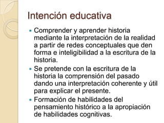 Intención educativaComprender y aprender historia mediante la interpretación de la realidad a partir de redes conceptuales que den forma e inteligibilidad a la escritura de la historia.Se pretende con la escritura de la historia la comprensión del pasado dando una interpretación coherente y útil para explicar el presente.Formación de habilidades del pensamiento histórico a la apropiación de habilidades cognitivas.