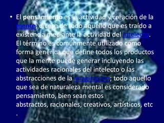 El pensamiento es la actividad y creación de la mente; dícese de todo aquello que es traído a existencia mediante la actividad del intelecto. El término es comúnmente utilizado como forma genérica que define todos los productos que la mente puede generar incluyendo las actividades racionales del intelecto o las abstracciones de la imaginación; todo aquello que sea de naturaleza mental es considerado pensamiento, bien sean estos abstractos, racionales, creativos, artísticos, etc.