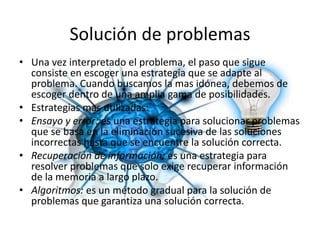 Solución de problemasUna vez interpretado el problema, el paso que sigue consiste en escoger una estrategia que se adapte al problema. Cuando buscamos la mas idónea, debemos de escoger dentro de una amplia gama de posibilidades.Estrategias mas utilizadas:Ensayo y error: es una estrategia para solucionar problemas que se basa en la eliminación sucesiva de las soluciones incorrectas hasta que se encuentre la solución correcta.Recuperación de información: es una estrategia para resolver problemas que solo exige recuperar información de la memoria a largo plazo.Algoritmos: es un método gradual para la solución de problemas que garantiza una solución correcta.
