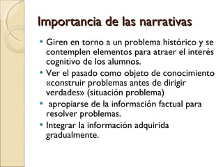 Importancia de las narrativas Giren en torno a un problema histórico y se contemplen elementos para atraer el interés cognitivo de los alumnos. Ver el pasado como objeto de conocimiento «construir problemas antes de dirigir verdades» (situación problema) apropiarse de la información factual para resolver problemas. Integrar la información adquirida gradualmente. 