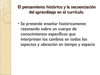 El pensamiento histórico y la secuenciación del aprendizaje en el currículo  Se pretende enseñar históricamente razonando sobre un cuerpo de conocimientos específicos que interpreten los cambios en todos los aspectos y ubicación en tiempo y espacio 
