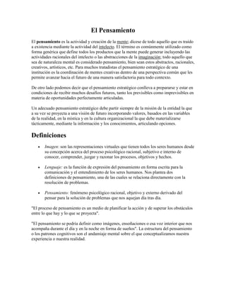 El Pensamiento
El pensamiento es la actividad y creación de la mente; dícese de todo aquello que es traído
a existencia mediante la actividad del intelecto. El término es comúnmente utilizado como
forma genérica que define todos los productos que la mente puede generar incluyendo las
actividades racionales del intelecto o las abstracciones de la imaginación; todo aquello que
sea de naturaleza mental es considerado pensamiento, bien sean estos abstractos, racionales,
creativos, artísticos, etc. Para muchos tratadistas el pensamiento estratégico de una
institución es la coordinación de mentes creativas dentro de una perspectiva común que les
permite avanzar hacia el futuro de una manera satisfactoria para todo contexto.

De otro lado podemos decir que el pensamiento estratégico conlleva a prepararse y estar en
condiciones de recibir muchos desafíos futuros, tanto los previsibles como imprevisibles en
materia de oportunidades perfectamente articuladas.

Un adecuado pensamiento estratégico debe partir siempre de la misión de la entidad la que
a su vez se proyecta a una visión de futuro incorporando valores, basados en las variables
de la realidad, en la mística y en la cultura organizacional la que debe materializarse
tácticamente, mediante la información y los conocimientos, articulando opciones.

Definiciones
       Imagen: son las representaciones virtuales que tienen todos los seres humanos desde
       su concepción acerca del proceso psicológico racional, subjetivo e interno de
       conocer, comprender, juzgar y razonar los procesos, objetivos y hechos.

       Lenguaje: es la función de expresión del pensamiento en forma escrita para la
       comunicación y el entendimiento de los seres humanos. Nos plantea dos
       definiciones de pensamiento, una de las cuales se relaciona directamente con la
       resolución de problemas.

       Pensamiento: fenómeno psicológico racional, objetivo y externo derivado del
       pensar para la solución de problemas que nos aquejan día tras día.

"El proceso de pensamiento es un medio de planificar la acción y de superar los obstáculos
entre lo que hay y lo que se proyecta".

"El pensamiento se podría definir como imágenes, ensoñaciones o esa voz interior que nos
acompaña durante el día y en la noche en forma de sueños". La estructura del pensamiento
o los patrones cognitivos son el andamiaje mental sobre el que conceptualizamos nuestra
experiencia o nuestra realidad.
 