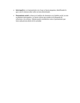 interrogativo: es el pensamiento con el que se hacen preguntas, identificando lo
que a uno le interesa saber sobre un tema determinado.

Pensamiento social: se basa en el análisis de elementos en el ámbito social, en este
se plantean interrogantes y se hacen criticas que ayuden en la búsqueda de
soluciones a las mismas. Además puede considerarse como el pensamiento que
tiene cada persona dentro de la sociedad.
 