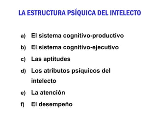 LA ESTRUCTURA PSÍQUICA DEL INTELECTO

a)   El sistema cognitivo-productivo
b) El sistema cognitivo-ejecutivo

c)   Las aptitudes
d) Los atributos psíquicos del
     intelecto
e)   La atención
f)   El desempeño
 