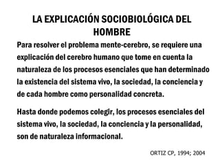 LA EXPLICACIÓN SOCIOBIOLÓGICA DEL
                 HOMBRE
Para resolver el problema mente-cerebro, se requiere una
explicación del cerebro humano que tome en cuenta la
naturaleza de los procesos esenciales que han determinado
la existencia del sistema vivo, la sociedad, la conciencia y
de cada hombre como personalidad concreta.

Hasta donde podemos colegir, los procesos esenciales del
sistema vivo, la sociedad, la conciencia y la personalidad,
son de naturaleza informacional.
                                         ORTIZ CP, 1994; 2004
 