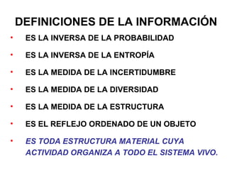 DEFINICIONES DE LA INFORMACIÓN
•    ES LA INVERSA DE LA PROBABILIDAD

•    ES LA INVERSA DE LA ENTROPÍA

•    ES LA MEDIDA DE LA INCERTIDUMBRE

•    ES LA MEDIDA DE LA DIVERSIDAD

•    ES LA MEDIDA DE LA ESTRUCTURA

•    ES EL REFLEJO ORDENADO DE UN OBJETO

•    ES TODA ESTRUCTURA MATERIAL CUYA
     ACTIVIDAD ORGANIZA A TODO EL SISTEMA VIVO.
 