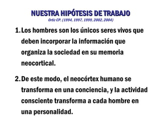 NUESTRA HIPÓTESIS DE TRABAJO
           Ortiz CP. (1994, 1997, 1999, 2002, 2004)

1.Los hombres son los únicos seres vivos que
  deben incorporar la información que
  organiza la sociedad en su memoria
  neocortical.

2.De este modo, el neocórtex humano se
  transforma en una conciencia, y la actividad
  consciente transforma a cada hombre en
  una personalidad.
 