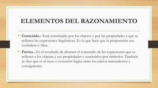 ELEMENTOS DEL RAZONAMIENTO
• Contenido.- Está constituido por los objetos y por las propiedades a que se
refieren las expresiones lingüísticas. Es lo que hace que la proposición sea
verdadera o falsa.
• Forma.- Es el resultado de abstraer el contenido de las expresiones que se
refieren a los objetos y sus propiedades y sustituirlos por símbolos. También
se dice que es el nexo o conexión lógica entre los juicios antecedentes y
consiguientes
 