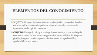 ELEMENTOS DEL CONOCIMIENTO
SUJETO: El sujeto del conocimiento es el individuo conocedor. En él se
encuentran los estados del espíritu en el que se envuelven o entran la
ignorancia, duda, opinión y certeza.
OBJETO: Es aquello a lo que se dirige la conciencia, a la que se dirige la
conciencia ya sea de una manera cognoscitiva, ya sea volitiva. Es lo que se
percibe, imagina, concibe o piensa. Su función es ser aprehensible y
aprehendido por el sujeto.
 