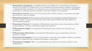 • Pensamiento synvegernte: esta palabra alude al uso óptimo de los hemisferios izquierdos y
derechos del cerebro. Considera que con la combinación del pensamiento detallista, convergente
y ordenado del lado izquierdo con el derecho, que se caracteriza por su divergencia, globalidad y
creatividad, se obtienen mejores resultados en la vida cotidiana y los negocios.
• Pensamiento Lateral. Fuera de lo convencional de lo realista conduce a un proceso que logre
que sé de lo no real a lo realista.
• Pensamiento Lineal. El Pensamiento Lineal se basa en estereotipos, usando información
pasada, es válido y correcto en cada etapa. Cada etapa exige justificaciones que implican su
correspondiente prueba.
• Pensamiento Natural. Corresponde al Pensamiento espontáneo como el pensamiento diario
correspondiente a nuestras costumbres, hábitos que tenemos.
• El Pensamiento Lógico. Corresponde al Pensamiento que contiene una secuencia una
aprobación.
• El Pensamiento Matemático. Corresponde al Pensamiento que se desarrolla a través de
símbolos y análisis.
• Pensamiento Estratégico. Este es un pensamiento visionario, que establece objetivos, enfocado
a Empresas, Organismos que establecen estrategias a largo plazo.
• Pensamiento Analógico. Este es un pensamiento que cuestiona la fantasía, sueños, es una
comparación.
 