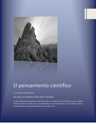 El pensamiento científico
Y SU LADO FILOSÓFICO.

POR JORGE LUIS TOLENTINO CORTES, DHTIC, FCFM BUAP.

En este corto ensayo abordaré el tema de la ciencia y su relación con la filosofía, sé que me faltan
temas por tomar en cuenta, pero mis intensiones son al menos mostrar que tal relación si existe,
aunque parezca casi imperceptible darse cuenta hoy en día.
 