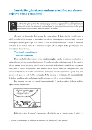 Interludio. ¿Es el pensamiento científco tan claro y
objetivo como pensamos?
Se impone, pues, una pregunta que exige imperiosa y categórica respuesta. ¿Cómo está formado nuestro
espacio real, es decir, el espacio en que vivimos? ¿Y en presencia del número asombroso de geometrías
posibles, cuál de ellas vale dentro de la realidad tangible en que transcurre nuestro currículo vitae, y rige
por encima nuestro en el Cosmos poblado de millones de galaxias?
Einstein, A.
¿Por qué este interludio? Pues porque las repercusiones de la revolución científca que se
sufrió (o se disfrutó) a partir de la revolución copernicana fueron tan enormes que llegó a nuestros
días la preocupación por lo que es la ciencia. Existe una línea directa que va desde el tema que
acabamos de ver hasta la teoría de la ciencia de los siglos XX y XXI y las dudas que ha dejado para
el mundo en el que vivimos.
Teoría del conocimiento
Teoría de la ciencia
Dentro de la flosofía se conoce como epistemología a aquella ciencia que estudia cómo es
posible el conocimiento, y cómo funciona este. El nombre de epistemología procede de dos palabras
griegas, episteme (conocimiento) y logos (ciencia), tenemos así la ciencia del conocimiento, que es casi
como decir la ciencia de la ciencia, pues podemos decir, de una forma un tanto generalista, que
ciencia es el resultado de nuestro conocimiento. Como que “ciencia de la ciencia” queda muy mal,
(¡horroroso!), pues se suele hablar de teoría de la ciencia o de teoría del conocimiento,
dejándose la palabra epistemología para ambientes más específcos o de especialistas.
Este tema va, pues, de eso: ¿a qué llamamos ciencia? O parafraseando el título de un libro:
¿Qué es esa cosa llamada ciencia?
Existen tres tipos de ciencia1
si atendemos a la relación que se establece entre el sujeto y el
1 Revisad en este momento las notas a pie de página 6 y 7 del primer tema: ¿Qué es la flosofía?
 