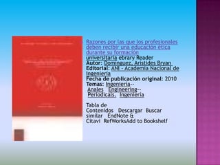    Razones por las que los profesionales
    deben recibir una educación ética
    durante su formación
    universitaria ebrary Reader
    Autor: Domínguez, Arístides Bryan
    Editorial: ANI - Academia Nacional de
    Ingeniería
    Fecha de publicación original: 2010
    Temas: Ingeniería--
     Anales Engineering--
     Periodicals. Ingeniería
    Tabla de
    Contenidos Descargar Buscar
    similar EndNote &
    Citavi RefWorksAdd to Bookshelf
 