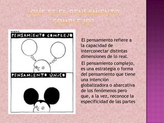 El pensamiento refiere a
la capacidad de
interconectar distintas
dimensiones de lo real.
El pensamiento complejo,
es una estrategia o forma
del pensamiento que tiene
una intención
globalizadora o abarcativa
de los fenómenos pero
que, a la vez, reconoce la
especificidad de las partes
 