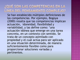 Se han establecido múltiples definiciones de
las competencias. Por ejemplo, Bogoya
(2000) resalta que las competencias implican
actuación, idoneidad, flexibilidad y
variabilidad, y las define como: "una
actuación idónea que emerge en una tarea
concreta, en un contexto con sentido. Se
trata de un concepto asimilado con
propiedad y el cual actúa para ser aplicado
en una situación determinada, de manera
suficientemente flexible como para
proporcionar soluciones variadas y
pertinentes.
 