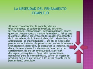 LA NESESIDAD DEL PENSAMIENTO
              COMPLEJO


Al mirar con atención, la complejidad es,
efectivamente, el tejido de eventos, acciones,
interacciones, retroacciones, determinaciones, azares,
que constituyen nuestro mundo fenoménico. Así es que
la complejidad se presenta con los rasgos inquietantes
de lo enredado, de lo inextricable, del desorden, la
ambigüedad, la incertidumbre... De allí la necesidad,
para el conocimiento, de poner orden en los fenómenos
rechazando el desorden, de descartar lo incierto, es
decir, de seleccionar los elementos de orden y de
certidumbre, de quitar ambigüedad, clarificar,
distinguir, jerarquizar... Pero tales operaciones,
necesarias para la inteligibilidad, corren el riesgo de
producir ceguera si eliminan a los otros caracteres del
pensamiento complejo.
 