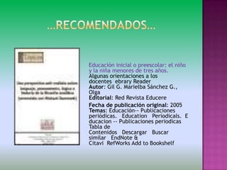 Educación inicial o preescolar: el niño
y la niña menores de tres años.
Algunas orientaciones a los
docentes ebrary Reader
Autor: Gil G. Marielba Sánchez G.,
Olga
Editorial: Red Revista Educere
Fecha de publicación original: 2005
Temas: Educación-- Publicaciones
periódicas. Education Periodicals. E
ducacion -- Publicaciones periodicas
Tabla de
Contenidos Descargar Buscar
similar EndNote &
Citavi RefWorks Add to Bookshelf
 