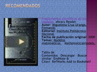    Fundamentos científicos de los
    modelos  ebrary Reader
    Autor: Miguelena Cruz Uranga,
    Fernando  
    Editorial: Instituto Politécnico
    Nacional
    Fecha de publicación original: 2000 
    Temas: Modelos
    matemáticos.   Mathematicalmodels.
     
    Tabla de
    Contenidos   Descargar   Buscar
    similar  EndNote &
    Citavi  RefWorks Add to Bookshelf 
 