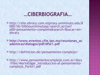    http://site.ebrary.com.ezproxy.uniminuto.edu:8
    000/lib/bibliouniminutosp/search.action?
    p00=pensamiento+completo&search=Buscar+en+
    ebrary

   http://www.eventos.cfie.ipn.mx/reuniones_ac
    ademicas/dialogos/pdf/dfle1.pdf

   http://definicion.de/pensamiento-complejo/

   http://www.pensamientocomplejo.com.ar/docs
    /files/MorinEdgar_Introduccion-al-pensamiento-
    complejo_Parte1.pdf
 