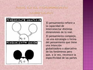El pensamiento refiere a
la capacidad de
interconectar distintas
dimensiones de lo real.
El pensamiento complejo,
 es una estrategia o forma
del pensamiento que tiene
una intención
globalizadora o abarcativa
de los fenómenos pero
que, a la vez, reconoce la
especificidad de las partes
 