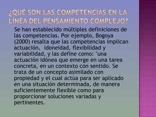 Se han establecido múltiples definiciones de
las competencias. Por ejemplo, Bogoya
(2000) resalta que las competencias implican
actuación, idoneidad, flexibilidad y
variabilidad, y las define como: "una
actuación idónea que emerge en una tarea
concreta, en un contexto con sentido. Se
trata de un concepto asimilado con
propiedad y el cual actúa para ser aplicado
en una situación determinada, de manera
suficientemente flexible como para
proporcionar soluciones variadas y
pertinentes.
 