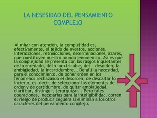LA NESESIDAD DEL PENSAMIENTO
              COMPLEJO


Al mirar con atención, la complejidad es,
efectivamente, el tejido de eventos, acciones,
interacciones, retroacciones, determinaciones, azares,
que constituyen nuestro mundo fenoménico. Así es que
la complejidad se presenta con los rasgos inquietantes
de lo enredado, de lo inextricable, del desorden, la
ambigüedad, la incertidumbre... De allí la necesidad,
para el conocimiento, de poner orden en los
fenómenos rechazando el desorden, de descartar lo
incierto, es decir, de seleccionar los elementos de
orden y de certidumbre, de quitar ambigüedad,
clarificar, distinguir, jerarquizar... Pero tales
operaciones, necesarias para la inteligibilidad, corren
el riesgo de producir ceguera si eliminan a los otros
caracteres del pensamiento complejo.
 
