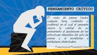 El modo de pensar (sobre
cualquier tema, contenido o
problema) en el cual el pensante
mejora la calidad de su
pensamiento al apoderarse de las
estructuras inherentes del acto de
pensar y al someterlas a
estndares intelectuales.
undacinparaelPensamientoCrtico
PENSAMIENTO CRÍTICO
 