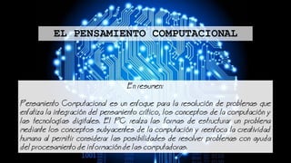 Enresumen:
Pensamiento Computacional es un enfoque para la resolucin de problemas que
enfatiza la integracin del pensamiento crtico, los conceptos de la computacin y
las tecnologas digitales. El PC realza las formas de estructurar un problema
mediante los conceptos subyacentes de la computacin y reenfoca la creatividad
humana al permitir considerar las posibilidades de resolver problemas con ayuda
del procesamiento de informacin de las computadoras.
EL PENSAMIENTO COMPUTACIONAL
 