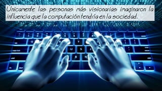 nicamente las personas ms visionarias imaginaron la
influencia que la computacin tendra en la sociedad.
 