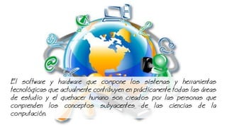 El software y hardware que compone los sistemas y herramientas
tecnolgicas que actualmente contribuyen en prcticamente todas las reas
de estudio y el quehacer humano son creados por las personas que
comprenden los conceptos subyacentes de las ciencias de la
computacin.
 