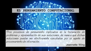 Son procesos de pensamiento implicados en la formulacin de
problemas y representacin de sus soluciones, de manera que dichas
soluciones puedan ser efectivamente ejecutadas por un agente de
procesamiento de informacin.
Jeannette Wing
EL PENSAMIENTO COMPUTACIONAL
 