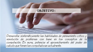 Desarrollar sistemticamente las habilidades de pensamiento crtico y
resolucin de problemas con base en los conceptos de la
computacin. En suma, potenciar el aprovechamiento del poder de
calculo que tienen las computadoras actualmente.
OBJETIVO:
 