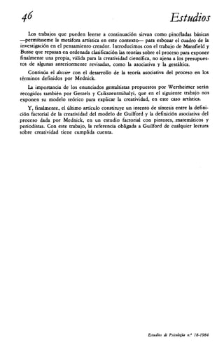 46	Estudios
    Los trabajos que pueden leerse a continuación sirvan como ,pincéladas básicas
—permítaseme la metáfora artística en este contexto— para esbozar el cuadro de la
investigación en el pensamiento creador. Introducimos con el trabajo de Mansfield y
Busse que repasan en ordenada clasificación las teorías sobre el proceso para exponer
finalmente una propia, válida para la creatividad científica, no ajena a los presupues-
tos de algunas anteriormente revisadas, como la asociativa y la gestáltica.
    Continúa el dossier con el desarrollo de la teoría asociativa del proceso en los
términos definidos por Mednick.
   La importancia de los enunciados gestaltistas propuestos por Wertheimer serán
recogidos también por Getzels y Csikszentmihalyi, que en el siguiente trabajo nos
exponen su modelo teórico para explicar la creatividad, en este caso artística.
   Y, finalmente, el último artículo constituye un intento de síntesis entre la defini-
ción factorial de la creatividad del modelo de Guilford y la definición asociativa del
proceso dada por Mednick, en un estudio factorial con pintores, jmatemáticos y
periodistas. Con este trabajo, la referencia obligada a Guilford de cualquier lectura
sobre creatividad tiene cumplida cuenta.




                                                           Estudios de Psicología n.° 18-1984
 