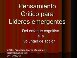 PensamientoPensamiento
Critico paraCritico para
Lideres emergentesLideres emergentes
Del enfoque cognitivoDel enfoque cognitivo
a laa la
voluntad de acciónvoluntad de acción
MBSc. Francisco Martín González.MBSc. Francisco Martín González.
fico8008@yahoo.comfico8008@yahoo.com
0414-39452420414-3945242
 