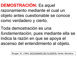 DEMOSTRACIÓN:  Es aquel razonamiento mediante el cual un objeto antes cuestionable se conoce como verdadero y cierto. Toda demostración es una  fundamentación , pues mediante ella se indica la razón en que se apoya el ascenso del entendimiento al objeto. Brugger, W., (1995),  DICCIONARIO DE FILOSOFÍA , Herder, Barcelona. 