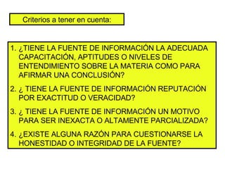 Criterios a tener en cuenta: ¿TIENE LA FUENTE DE INFORMACIÓN LA ADECUADA CAPACITACIÓN, APTITUDES O NIVELES DE ENTENDIMIENTO SOBRE LA MATERIA COMO PARA AFIRMAR UNA CONCLUSIÓN? ¿ TIENE LA FUENTE DE INFORMACIÓN REPUTACIÓN POR EXACTITUD O VERACIDAD? ¿ TIENE LA FUENTE DE INFORMACIÓN UN MOTIVO PARA SER INEXACTA O ALTAMENTE PARCIALIZADA? ¿EXISTE ALGUNA RAZÓN PARA CUESTIONARSE LA HONESTIDAD O INTEGRIDAD DE LA FUENTE? 