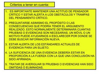 Criterios a tener en cuenta: ES IMPORTANTE MANTENER UNA ACTITUD DE PENSADOR CRÍTICO Y ESTAR ALERTA A LOS OBSTÁCULOS Y TRAMPAS DEL PENSAMIENTO CRÍTICO. PREGUNTARSE ASIMISMO EL PROPÓSITO O LAS CONSECUENCIAS QUE PODRÍA TENER EL ARGUMENTO REALIZADO. ESTO NORMALMENTE DETERMINARÁ CUANTAS PRUEBAS O EVIDENCIAS SON NECESARIAS. UN MÓVIL O UN MOTIVO PUEDE AYUDARNOS A ESCLARECER POR DONDE SE DEBE BUSCAR INFORMACIÓN NUEVA. ESTAR ALERTA DE LOS ESTÁNDARES ACTUALES DE EVIDENCIA PARA UN SUJETO. LA SUFICIENCIA DE UNA EVIDENCIA DEBERÍA ESTAR EN PROPORCIÓN A LA FUERZA CON LA QUE UNA CONCLUSIÓN HA SIDO AFIRMADA. TRATAR DE AVERIGUAR SI PRUEBAS O EVIDENCIAS HAN SIDO OMITIDAS O ELIMINADAS. 