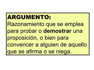 ARGUMENTO:  Razonamiento que se emplea para probar o  demostrar  una proposición, o bien para convencer a alguien de aquello que se afirma o se niega.  