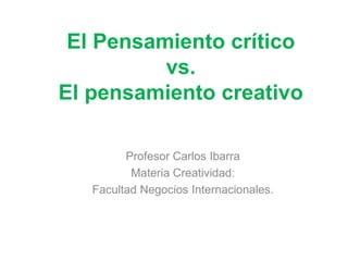 El Pensamiento crítico
vs.
El pensamiento creativo
Profesor Carlos Ibarra
Materia Creatividad:
Facultad Negocios Internacionales.
 