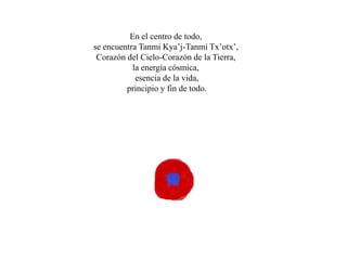En el centro de todo,
se encuentra Tanmi Kya’j-Tanmi Tx’otx’,
 Corazón del Cielo-Corazón de la Tierra,
           la energía cósmica,
            esencia de la vida,
         principio y fin de todo.
 