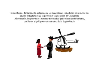 Sin embargo, dar respuesta a algunas de las necesidades inmediatas no resuelve las
         causas estructurales de la pobreza y la exclusión en Guatemala.
    Al contrario, los proyectos, por muy necesarios que sean en este momento,
              conllevan el peligro de un aumento de la dependencia.
 