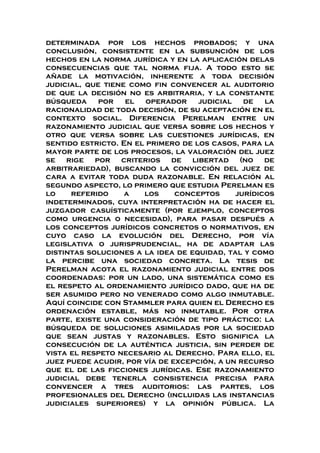 determinada por los hechos probados; y una
conclusión, consistente en la subsunción de los
hechos en la norma jurídica y en la aplicación delas
consecuencias que tal norma fija. A todo esto se
añade la motivación, inherente a toda decisión
judicial, que tiene como fin convencer al auditorio
de que la decisión no es arbitraria, y la constante
búsqueda por el operador judicial de la
racionalidad de toda decisión, de su aceptación en el
contexto social. Diferencia Perelman entre un
razonamiento judicial que versa sobre los hechos y
otro que versa sobre las cuestiones jurídicas, en
sentido estricto. En el primero de los casos, para la
mayor parte de los procesos, la valoración del juez
se rige por criterios de libertad (no de
arbitrariedad), buscando la convicción del juez de
cara a evitar toda duda razonable. En relación al
segundo aspecto, lo primero que estudia Perelman es
lo referido a los conceptos jurídicos
indeterminados, cuya interpretación ha de hacer el
juzgador casuísticamente (por ejemplo, conceptos
como urgencia o necesidad), para pasar después a
los conceptos jurídicos concretos o normativos, en
cuyo caso la evolución del Derecho, por vía
legislativa o jurisprudencial, ha de adaptar las
distintas soluciones a la idea de equidad, tal y como
la percibe una sociedad concreta. La tesis de
Perelman acota el razonamiento judicial entre dos
coordenadas: por un lado, una sistemática como es
el respeto al ordenamiento jurídico dado, que ha de
ser asumido pero no venerado como algo inmutable.
Aquí coincide con Stammler para quien el Derecho es
ordenación estable, más no inmutable. Por otra
parte, existe una consideración de tipo práctico: la
búsqueda de soluciones asimiladas por la sociedad
que sean justas y razonables. Esto significa la
consecución de la auténtica justicia, sin perder de
vista el respeto necesario al Derecho. Para ello, el
juez puede acudir, por vía de excepción, a un recurso
que el de las ficciones jurídicas. Ese razonamiento
judicial debe tenerla consistencia precisa para
convencer a tres auditorios: las partes, los
profesionales del Derecho (incluidas las instancias
judiciales superiores) y la opinión pública. La
 