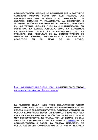 argumentación jurídica se desarrollará a partir de
acuerdos previos como son los hechos, las
presunciones, los valores y su jerarquía, los
lugares comunes y, finalmente, la existencia e
interpretación de las reglas de Derecho, con base
en los textos legales y en la jurisprudencia. En
definitiva, la Lógica jurídica, como ya expusimos
anteriormente, busca la aceptabilidad de las
premisas que resultan de la confrontación de
medios de prueba, argumentos y valores que
aparecen en el seno de un litigio.
La argumentación en lahermenéutica:
el paradigma de Perelman
El filósofo belga hace poco desaparecido Chaïm
Perelman, con quien colaboró estrechamente su
esposa Lucie Olbrechts-Tyteca. Podemos atender un
poco a ellos para tener un ejemplo e ilustrar esa
apertura de la argumentación que se ha practicado
muy recientemente. Se trata, por lo demás, de una
línea de las muchas que ya tiene la teoría de la
argumentación, a saber, la "nueva retórica". Se
puede hacer una comparación de la nueva retórica
 
