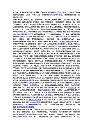 con la dialéctica. Retórica deAristóteles y ver cómo
recogen las mismas preocupaciones, intereses e
ideales.
En realidad, el propio Perelman ha dicho que el
mejor nombre para su teoría hubiera sido el de
"dialéctica", pero añade que tiene la desventaja de
asociar, en lugar de con la dialéctica aristotélica,
con la dialéctica hegeliano-marxista. Por eso
prefirió el nombre de "retórica", pero no se reduce
al conocimiento verosímil y alcanza a la verdad
probable o no apodíctica de la dialéctica o tópica.
La idea de Perelman surge al comparar la
demostración- que fue muy puesta derelieve por el
positivismo lógico- con la argumentación, que toma
en cuenta el grado de asentimiento logrado frente a
un auditorio. Critica al positivismo y hace ver que la
argumentación está más en la perspectiva de la
razón práctica, a la que no puede imponérsele sin
más el tipo de argumentación propio de la razón
teórica. La argumentación teórica es simplemente la
inferencia que extrae conclusiones a partir de
premisas, mientras que la argumentación práctica es
sobre todo la que justifica nuestras decisiones.
Todo este arsenal de argumentos es aplicado por
Perelman de manera muy interesante al derecho y a
la filosofía, esto es, a la argumentación propia de la
práctica forense y a la discusión filosófica. Sin
embargo, al comparar la teoría de la argumentación
con la lógicaformal surgen objeciones que algunos
lógicos han opuesto a la teoría de la argumentación,
sobre todo contra la relativización que parece
hacer de las reglas de inferencia y de la fuerza de
los argumentos en función de los auditorios.[4]
El paso de la lógica a la retórica (teniendo como
intermedio el paso de la lógica analítica a la lógica
tópica o dialéctica) va parejo a la transmisión de la
sintaxis a lasemántica y de ésta a la pragmática[5]
, en
busca de un análisis semiótico más completo y que
permita comprender el fenómeno sígnico o
de comunicación.
De hecho, la retórica se equipara a la pragmática, o,
si se quiere, la retórica puede funcionar como
una semióticacompleta, al modo como lo hace la
pragmática en el sentido de que contiene a la
 