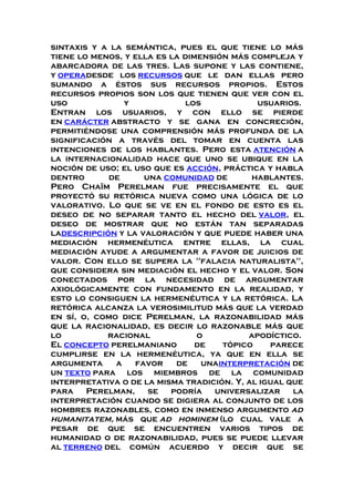 sintaxis y a la semántica, pues el que tiene lo más
tiene lo menos, y ella es la dimensión más compleja y
abarcadora de las tres. Las supone y las contiene,
y operadesde los recursos que le dan ellas pero
sumando a éstos sus recursos propios. Estos
recursos propios son los que tienen que ver con el
uso y los usuarios.
Entran los usuarios, y con ello se pierde
en carácter abstracto y se gana en concreción,
permitiéndose una comprensión más profunda de la
significación a través del tomar en cuenta las
intenciones de los hablantes. Pero esta atención a
la internacionalidad hace que uno se ubique en la
noción de uso; el uso que es acción, práctica y habla
dentro de una comunidad de hablantes.
Pero Chaïm Perelman fue precisamente el que
proyectó su retórica nueva como una lógica de lo
valorativo. Lo que se ve en el fondo de esto es el
deseo de no separar tanto el hecho del valor, el
deseo de mostrar que no están tan separadas
ladescripción y la valoración y que puede haber una
mediación hermenéutica entre ellas, la cual
mediación ayude a argumentar a favor de juicios de
valor. Con ello se supera la "falacia naturalista",
que considera sin mediación el hecho y el valor. Son
conectados por la necesidad de argumentar
axiológicamente con fundamento en la realidad, y
esto lo consiguen la hermenéutica y la retórica. La
retórica alcanza la verosimilitud más que la verdad
en sí, o, como dice Perelman, la razonabilidad más
que la racionalidad, es decir lo razonable más que
lo racional o apodíctico.
El concepto perelmaniano de tópico parece
cumplirse en la hermenéutica, ya que en ella se
argumenta a favor de unainterpretación de
un texto para los miembros de la comunidad
interpretativa o de la misma tradición. Y, al igual que
para Perelman, se podría universalizar la
interpretación cuando se digiera al conjunto de los
hombres razonables, como en inmenso argumento ad
humanitatem, más que ad hominem (lo cual vale a
pesar de que se encuentren varios tipos de
humanidad o de razonabilidad, pues se puede llevar
al terreno del común acuerdo y decir que se
 