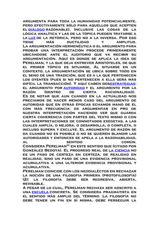 argumenta para toda la humanidad potencialmente,
pero efectivamente sólo para aquellos que acepten
el diálogo razonable). Inclusive las cosas de la
lógica analítica y las de la tópica pueden tratarse a
la luz de la retórica, pero no a la inversa. Por eso
tiene más ductilidad y amplitud.
La argumentación hermenéutica o el argumento para
probar una interpretación procede primeramente
ubicándose ante el auditorio que va recibir su
argumentación. Aquí es donde se aplica la idea de
Perelman, y la que deja entrever Aristóteles, de que
el primer tópico es situarse, Al situarse en un
contexto, la argumentación se ubica sobre todo en
el seno de una tradición, que es a la que pertenecen
los oyentes (pues si no pertenecen a ella será más
difícil la transacción). Y aquí caben dosestrategias:
el argumento por autoridad y el argumento por la
razón (dentro de cierta racionalidad).
Es de notar que aun cuando en la actualidad nos
preciamos de hacer menos caso del argumento de
autoridad que en otras épocas echamos mano de él
con más frecuencia: es argumentar en pro de
nuestra interpretación haciendo ver que guarda
cierta coherencia con partes del texto mismo o con
las interpretaciones de connotados exegetas, a las
cuales amplía, o mejora, o desarrolla, o completa, o
incluso supera y excluye. El argumento de razón se
da cuando no es posible o no se quieren blandir las
autoridades y entonces se apela a la razonabilidad,
al sentido común.
Considera Perelman[6]
en este sentido que (citado por
González Bedoya). El progreso real de la ciencia no
es un paso de certeza en certeza, de realidad en
realidad, sino un paso de una evidencia provisional
acumulativa a una ulterior evidencia provisional y
acumulativa.
Perelman coincide con los neodialéctos en rechazar
la noción de una filosofía primera (protofilosofía)
(2): la filosofía debe ser regresiva, abierta,
revisable.
A pesar de lo cual, Perelman rechaza ser adscrito a
una escuela concreta. Se considera pragmatista en
el sentido más amplio del término. La filosofía no
debe tener un fin en sí misma, debe perseguir la
 